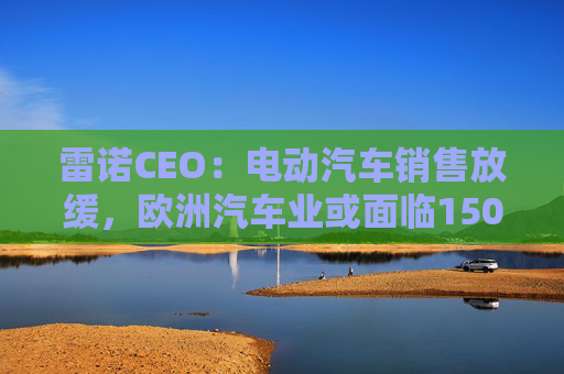 雷诺CEO：电动汽车销售放缓，欧洲汽车业或面临150亿欧元碳排放罚款