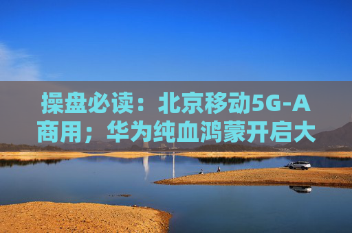 操盘必读：北京移动5G-A商用；华为纯血鸿蒙开启大规模测试，鸿蒙生态望加速完善