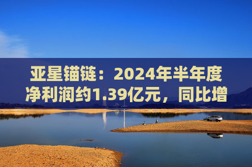 亚星锚链：2024年半年度净利润约1.39亿元，同比增加26.52%