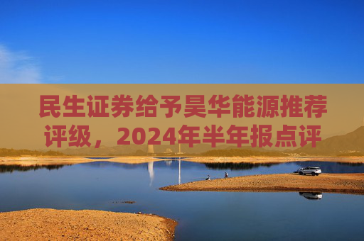 民生证券给予昊华能源推荐评级，2024年半年报点评：煤炭产销增加、甲醇减亏，业绩同比增厚