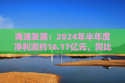 海油发展：2024年半年度净利润约16.17亿元，同比增加20.9%