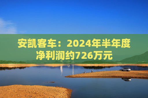 安凯客车：2024年半年度净利润约726万元