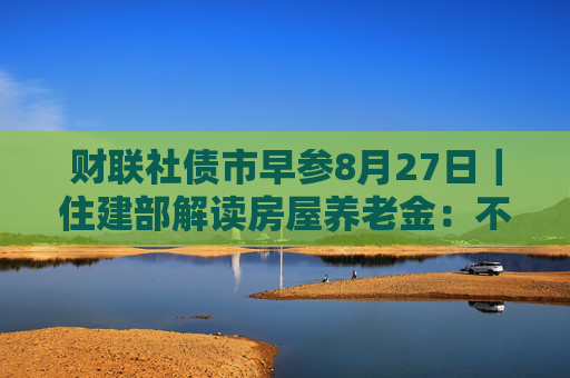 财联社债市早参8月27日｜住建部解读房屋养老金：不需要居民额外缴费，不会增加个人负担；财政部将督促地方加快专项债发行使用进度