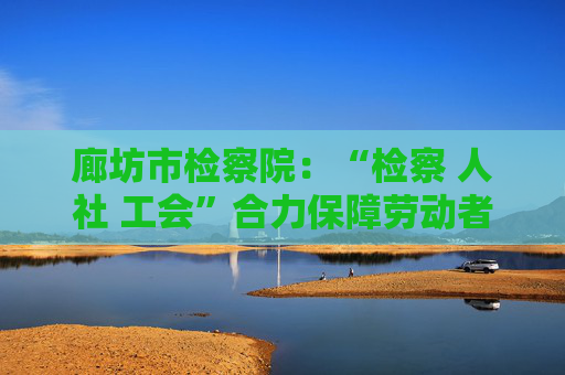 廊坊市检察院：“检察 人社 工会”合力保障劳动者权益