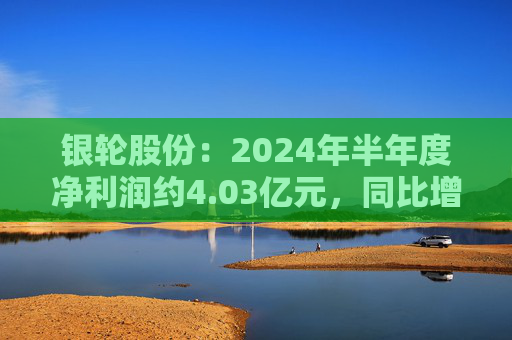 银轮股份：2024年半年度净利润约4.03亿元，同比增加41.13%