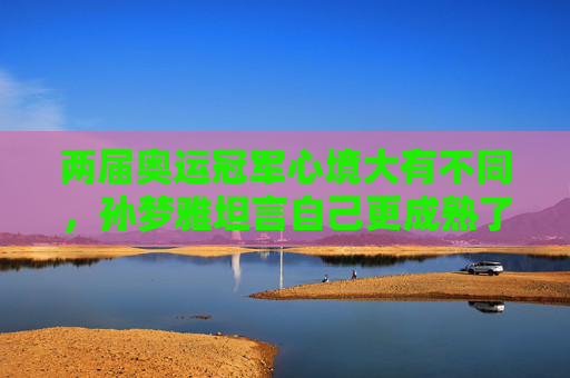 两届奥运冠军心境大有不同，孙梦雅坦言自己更成熟了