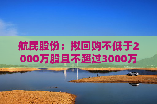 航民股份：拟回购不低于2000万股且不超过3000万股公司股份