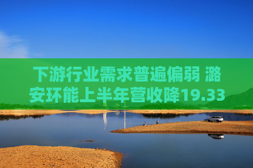 下游行业需求普遍偏弱 潞安环能上半年营收降19.33%