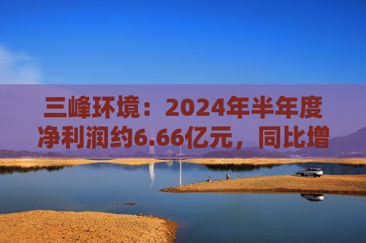 三峰环境：2024年半年度净利润约6.66亿元，同比增加5.29%