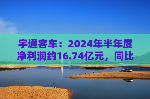 宇通客车：2024年半年度净利润约16.74亿元，同比增加255.84%