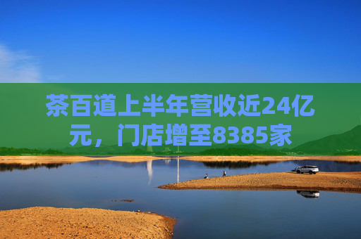 茶百道上半年营收近24亿元，门店增至8385家