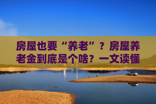 房屋也要“养老”？房屋养老金到底是个啥？一文读懂