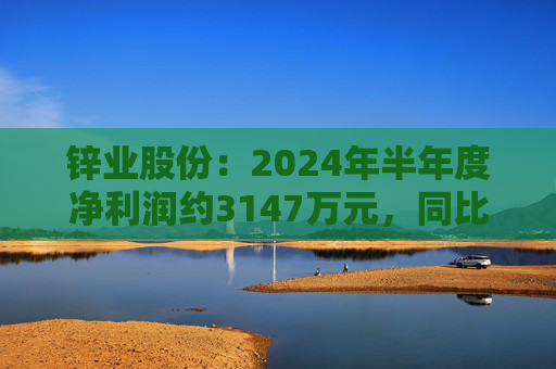 锌业股份：2024年半年度净利润约3147万元，同比增加5.79%