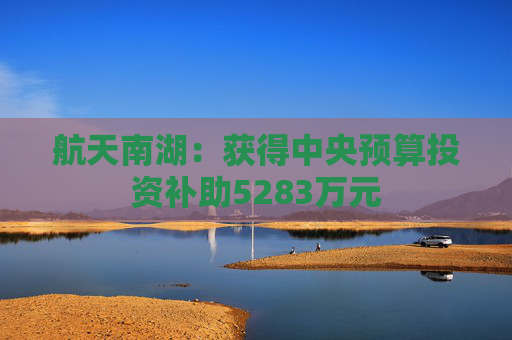 航天南湖：获得中央预算投资补助5283万元