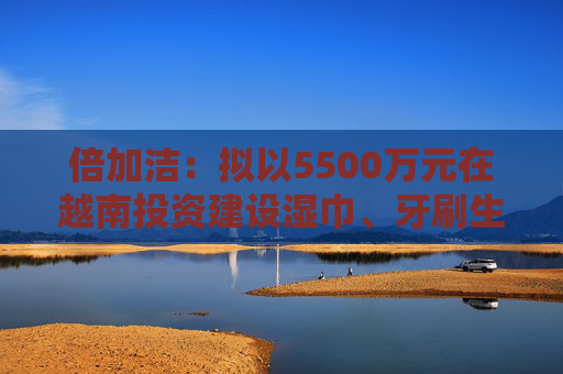 倍加洁：拟以5500万元在越南投资建设湿巾、牙刷生产基地