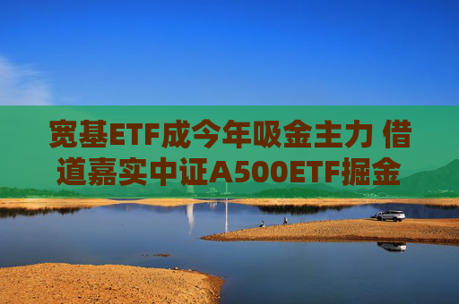 宽基ETF成今年吸金主力 借道嘉实中证A500ETF掘金新质生产力机遇