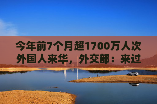 今年前7个月超1700万人次外国人来华，外交部：来过都说好