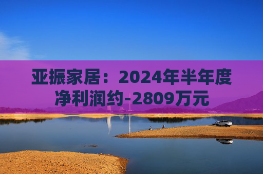 亚振家居：2024年半年度净利润约-2809万元