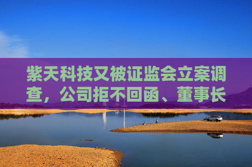 紫天科技又被证监会立案调查，公司拒不回函、董事长拒绝沟通