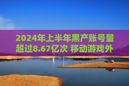 2024年上半年黑产账号量超过8.67亿次 移动游戏外挂同比增长14%