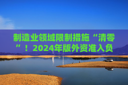 制造业领域限制措施“清零”！2024年版外资准入负面清单出炉 限制措施缩减至29条