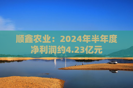 顺鑫农业：2024年半年度净利润约4.23亿元