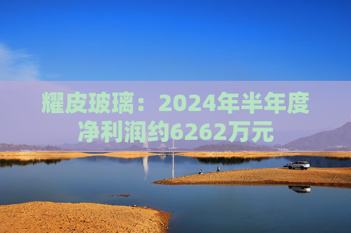 耀皮玻璃：2024年半年度净利润约6262万元