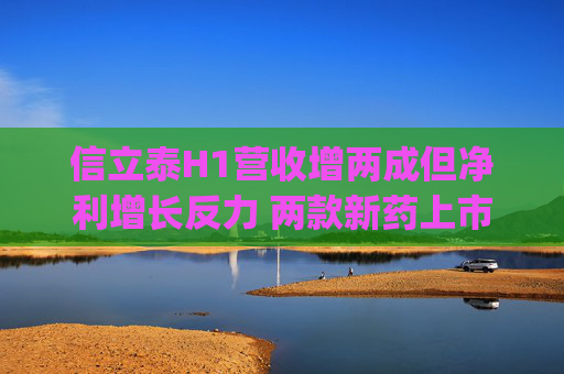 信立泰H1营收增两成但净利增长反力 两款新药上市即面临国谈|财报解读