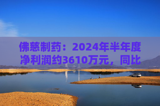 佛慈制药：2024年半年度净利润约3610万元，同比下降37.52%