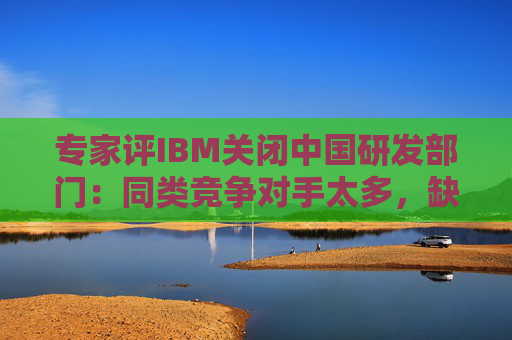 专家评IBM关闭中国研发部门：同类竞争对手太多，缺乏绝对的技术壁垒优势