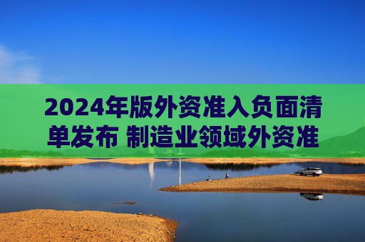 2024年版外资准入负面清单发布 制造业领域外资准入限制措施全面取消