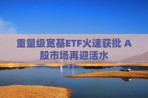 重量级宽基ETF火速获批 A股市场再迎活水