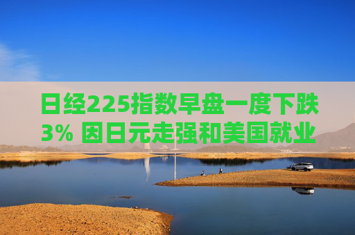 日经225指数早盘一度下跌3% 因日元走强和美国就业数据