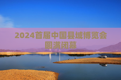 2024首届中国县域博览会圆满闭幕