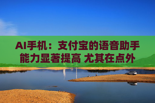 AI手机：支付宝的语音助手能力显著提高 尤其在点外卖、买电影票和话费充值方面效果较好