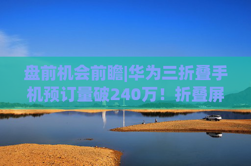 盘前机会前瞻|华为三折叠手机预订量破240万！折叠屏板块有望迎来拐点，这几家公司在铰链和柔性屏领域已经实现供货（附概念股）