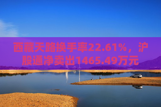 西藏天路换手率22.61%，沪股通净卖出1465.49万元