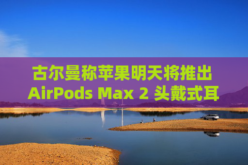 古尔曼称苹果明天将推出 AirPods Max 2 头戴式耳机：换用 USB-C 接口、降噪功能提升