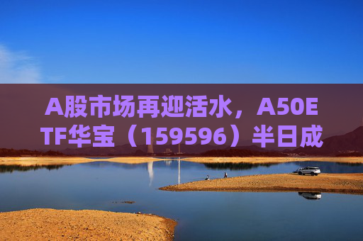 A股市场再迎活水，A50ETF华宝（159596）半日成交额超4300万