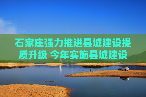 石家庄强力推进县城建设提质升级 今年实施县城建设项目399个