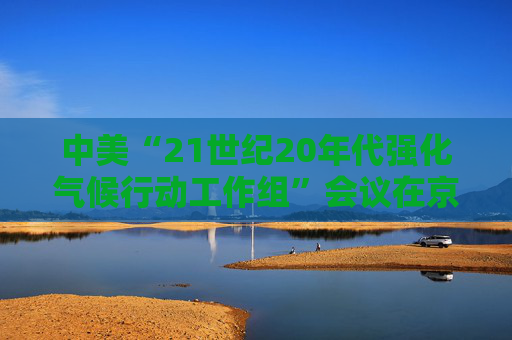 中美“21世纪20年代强化气候行动工作组”会议在京召开