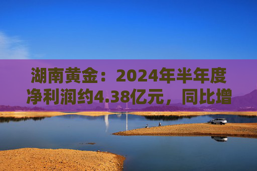 湖南黄金：2024年半年度净利润约4.38亿元，同比增加56.71%