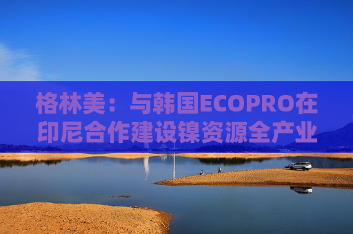 格林美：与韩国ECOPRO在印尼合作建设镍资源全产业链制造体系