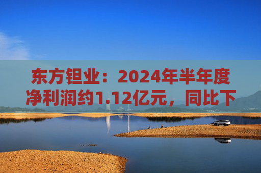 东方钽业：2024年半年度净利润约1.12亿元，同比下降5.04%