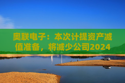 奥联电子：本次计提资产减值准备，将减少公司2024年半年度利润总额284.16万元