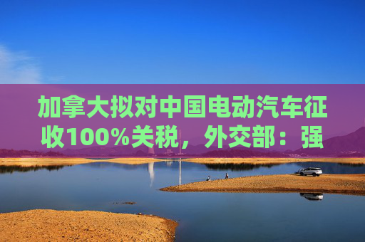 加拿大拟对中国电动汽车征收100%关税，外交部：强烈不满，坚决反对！