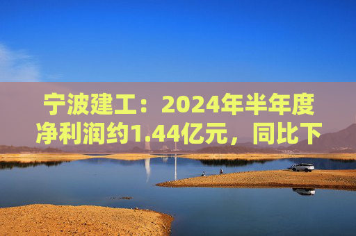 宁波建工：2024年半年度净利润约1.44亿元，同比下降17.75%