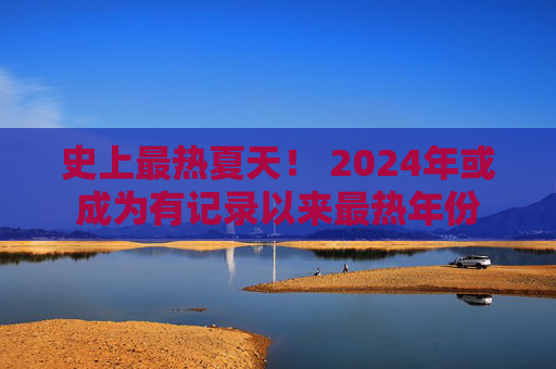 史上最热夏天！ 2024年或成为有记录以来最热年份