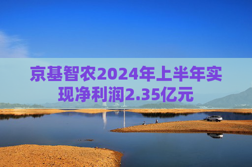 京基智农2024年上半年实现净利润2.35亿元