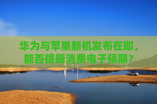 华为与苹果新机发布在即，能否提振消费电子预期？